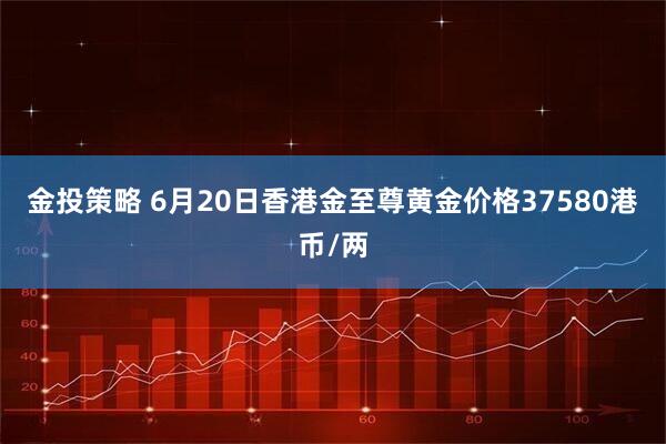金投策略 6月20日香港金至尊黄金价格37580港币/两