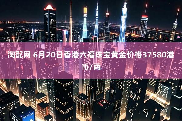 淘配网 6月20日香港六福珠宝黄金价格37580港币/两