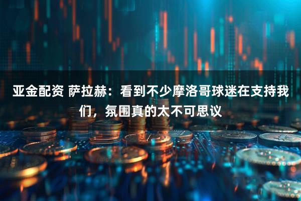 亚金配资 萨拉赫：看到不少摩洛哥球迷在支持我们，氛围真的太不可思议