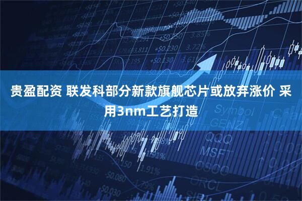 贵盈配资 联发科部分新款旗舰芯片或放弃涨价 采用3nm工艺打造