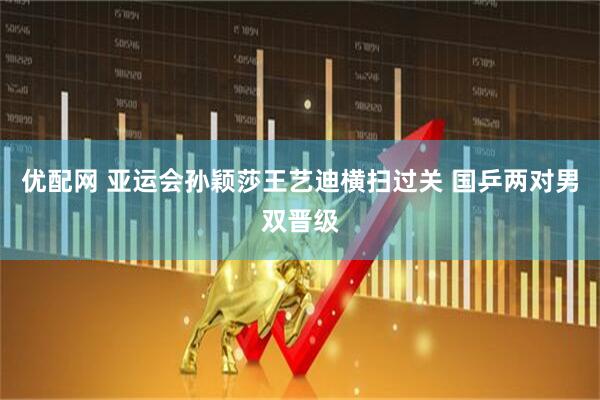 优配网 亚运会孙颖莎王艺迪横扫过关 国乒两对男双晋级