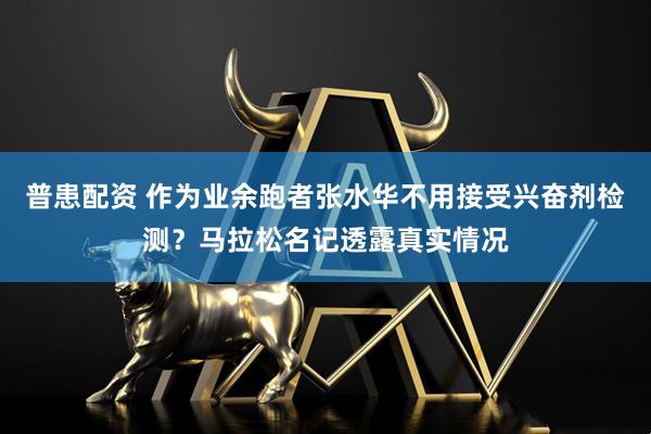 普患配资 作为业余跑者张水华不用接受兴奋剂检测？马拉松名记透露真实情况