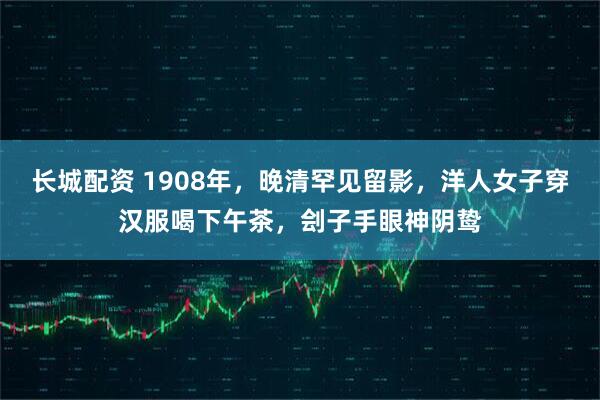 长城配资 1908年，晚清罕见留影，洋人女子穿汉服喝下午茶，刽子手眼神阴鸷