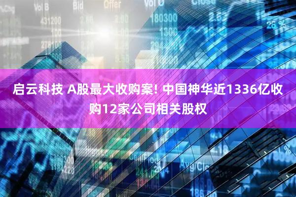 启云科技 A股最大收购案! 中国神华近1336亿收购12家公司相关股权