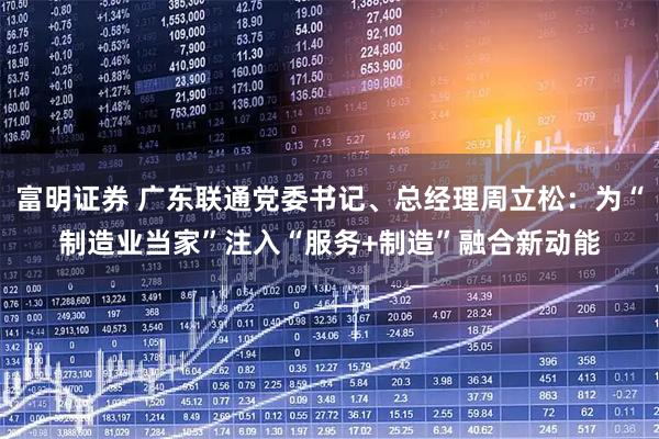 富明证券 广东联通党委书记、总经理周立松：为“制造业当家”注入“服务+制造”融合新动能