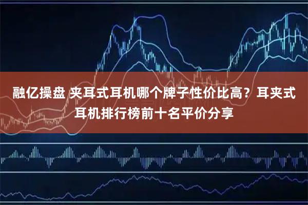 融亿操盘 夹耳式耳机哪个牌子性价比高？耳夹式耳机排行榜前十名平价分享