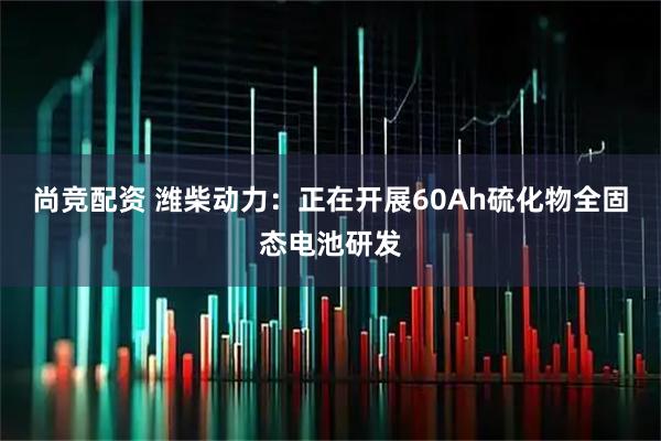 尚竞配资 潍柴动力：正在开展60Ah硫化物全固态电池研发