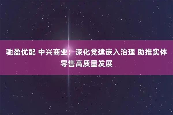 驰盈优配 中兴商业：深化党建嵌入治理 助推实体零售高质量发展